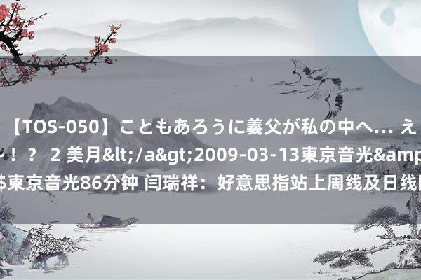 【TOS-050】こともあろうに義父が私の中へ… え～中出しなのぉ～！？ 2 美月</a>2009-03-13東京音光&$東京音光86分钟 闫瑞祥：好意思指站上周线及日线阻力，西洋短线波及周线撑捏