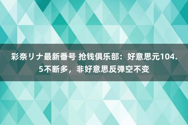 彩奈リナ最新番号 抢钱俱乐部：好意思元104.5不断多，非好意思反弹空不变