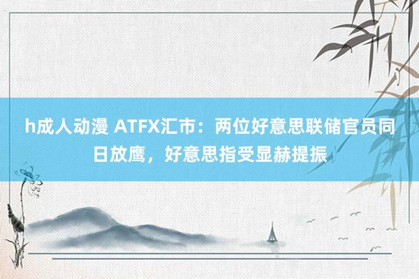 h成人动漫 ATFX汇市：两位好意思联储官员同日放鹰，好意思指受显赫提振