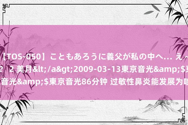 【TOS-050】こともあろうに義父が私の中へ… え～中出しなのぉ～！？ 2 美月</a>2009-03-13東京音光&$東京音光86分钟 过敏性鼻炎能发展为咳嗽、哮喘吗？