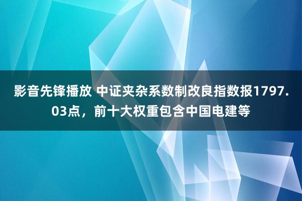 影音先锋播放 中证夹杂系数制改良指数报1797.03点，前十大权重包含中国电建等