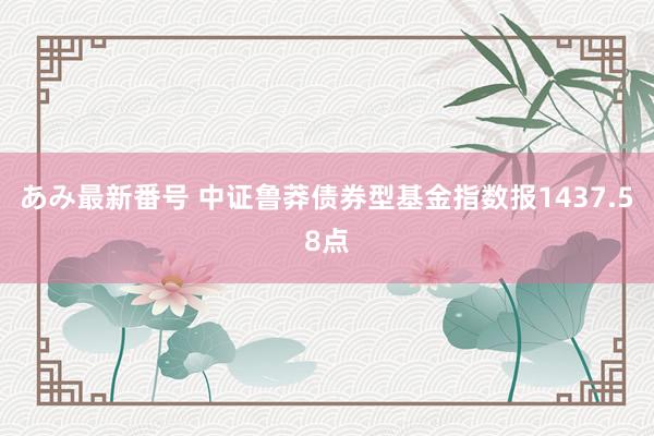 あみ最新番号 中证鲁莽债券型基金指数报1437.58点