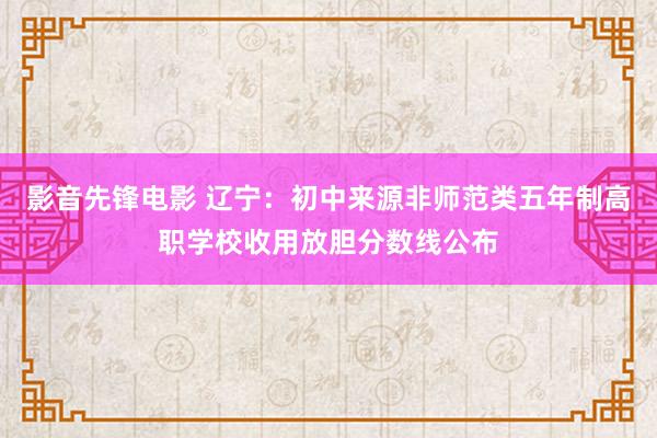 影音先锋电影 辽宁：初中来源非师范类五年制高职学校收用放胆分数线公布