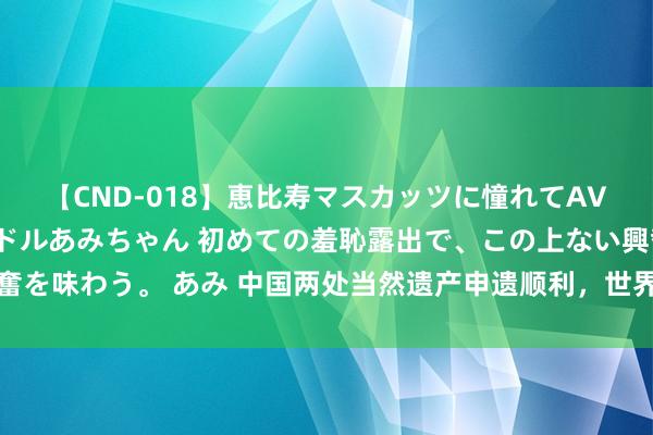 【CND-018】恵比寿マスカッツに憧れてAVデビューした素人アイドルあみちゃん 初めての羞恥露出で、この上ない興奮を味わう。 あみ 中国两处当然遗产申遗顺利，世界当然遗产总和居人人第一