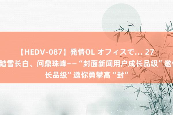 【HEDV-087】発情OL オフィスで… 27 闻说念青城、踏雪长白、问鼎珠峰——“封面新闻用户成长品级”邀你勇攀高“封”