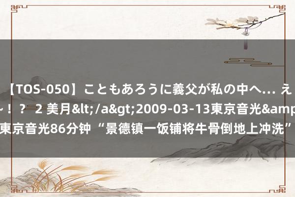 【TOS-050】こともあろうに義父が私の中へ… え～中出しなのぉ～！？ 2 美月</a>2009-03-13東京音光&$東京音光86分钟 “景德镇一饭铺将牛骨倒地上冲洗” 市监局通报：已责令破产整顿