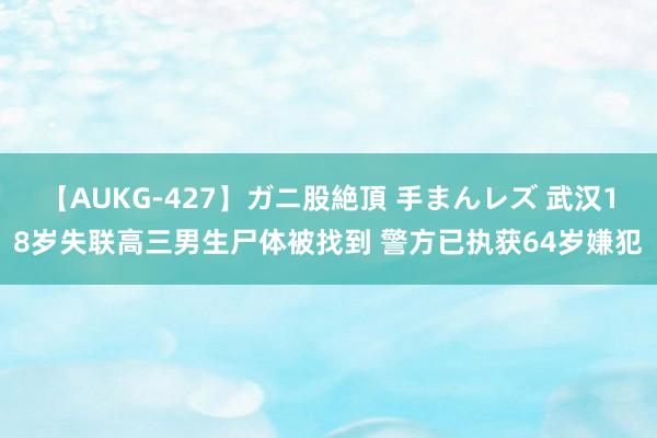 【AUKG-427】ガニ股絶頂 手まんレズ 武汉18岁失联高三男生尸体被找到 警方已执获64岁嫌犯