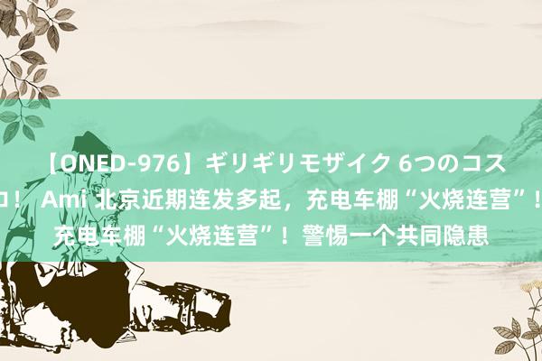 【ONED-976】ギリギリモザイク 6つのコスチュームでパコパコ！ Ami 北京近期连发多起，充电车棚“火烧连营”！警惕一个共同隐患