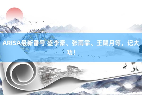 ARISA最新番号 盛李豪、张雨霏、王赐月等，记大功！