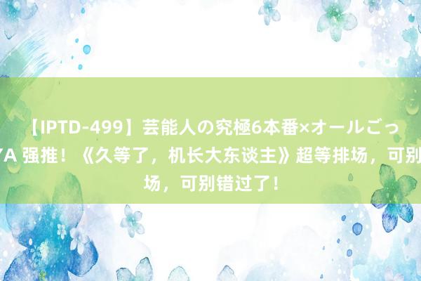 【IPTD-499】芸能人の究極6本番×オールごっくん AYA 强推！《久等了，机长大东谈主》超等排场，可别错过了！