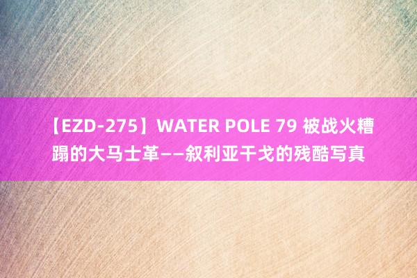 【EZD-275】WATER POLE 79 被战火糟蹋的大马士革——叙利亚干戈的残酷写真