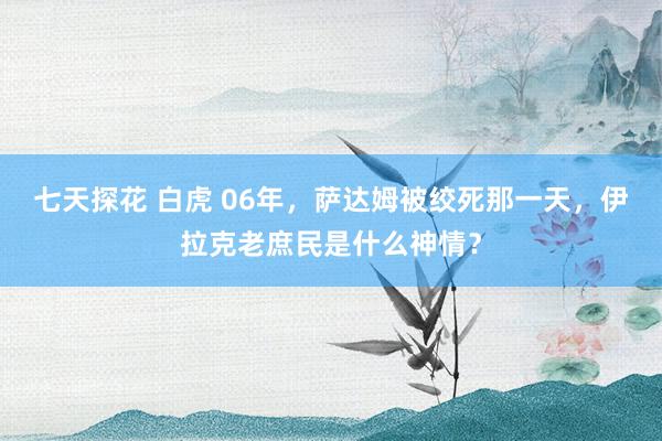 七天探花 白虎 06年，萨达姆被绞死那一天，伊拉克老庶民是什么神情？