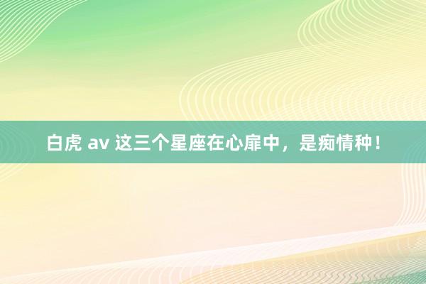 白虎 av 这三个星座在心扉中，是痴情种！