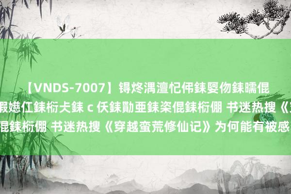 【VNDS-7007】锝炵湡澶忋伄銇娿伆銇曘倱锝?鐔熷コ銇犮仯銇﹁倢瑕嬨仜銇椼仧銇ｃ仸銇勩亜銇栥倱銇椼倗 书迷热搜《穿越蛮荒修仙记》为何能有被感动到！