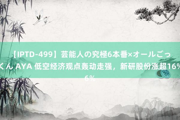 【IPTD-499】芸能人の究極6本番×オールごっくん AYA 低空经济观点轰动走强，新研股份涨超16%