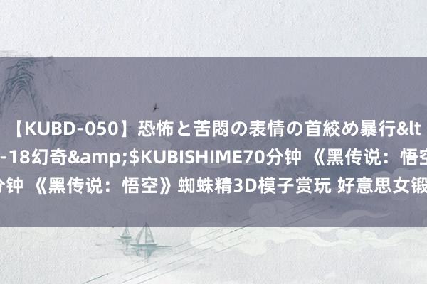 【KUBD-050】恐怖と苦悶の表情の首絞め暴行</a>2013-03-18幻奇&$KUBISHIME70分钟 《黑传说：悟空》蜘蛛精3D模子赏玩 好意思女锻练且诱东谈主