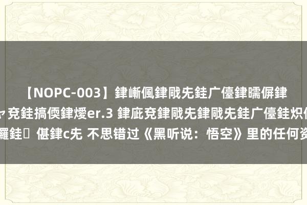 【NOPC-003】銉嶃偑銉戙兂銈广儓銉曘偋銉嗐偅銉冦偡銉ャ儫銉ャ兗銈搞偄銉燰er.3 銉庛兗銉戙兂銉戙兂銈广儓銈炽儸銈偡銉с兂 不思错过《黑听说：悟空》里的任何资源，装配地面图模组就行了