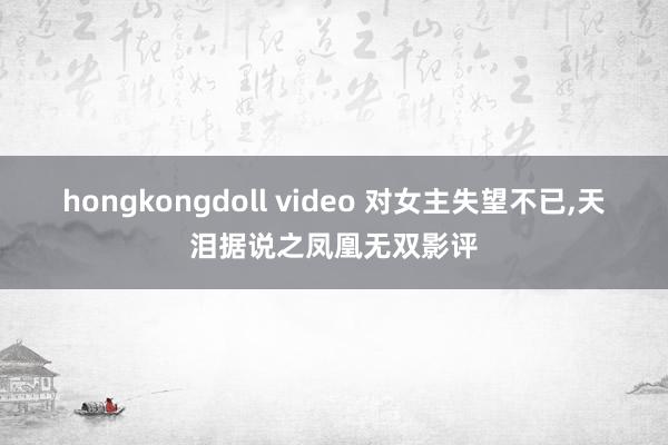 hongkongdoll video 对女主失望不已,天泪据说之凤凰无双影评