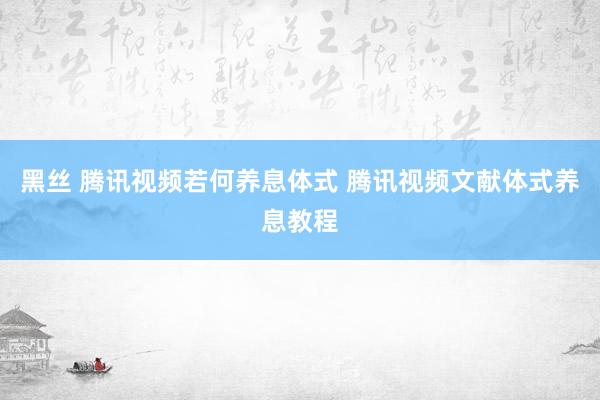 黑丝 腾讯视频若何养息体式 腾讯视频文献体式养息教程