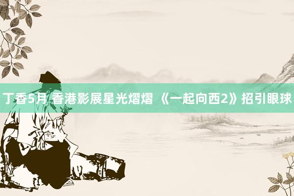 丁香5月 香港影展星光熠熠 《一起向西2》招引眼球