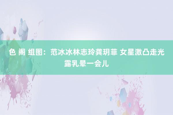 色 阁 组图：范冰冰林志玲龚玥菲 女星激凸走光露乳晕一会儿