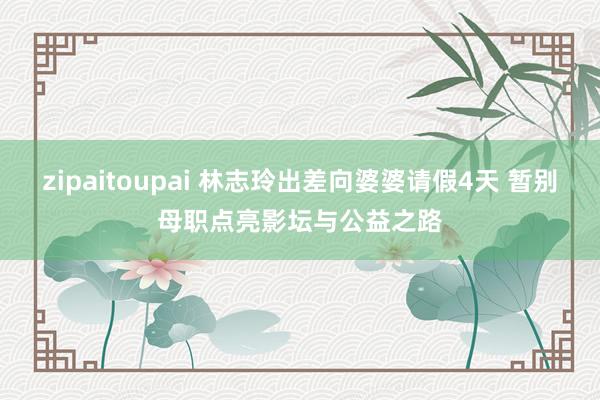 zipaitoupai 林志玲出差向婆婆请假4天 暂别母职点亮影坛与公益之路