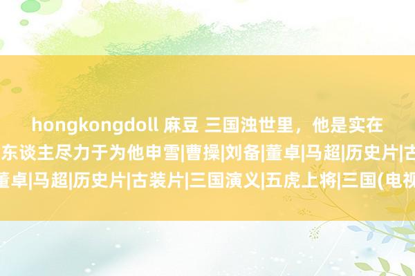 hongkongdoll 麻豆 三国浊世里，他是实在的一代英豪，何以当代有东谈主尽力于为他申雪|曹操|刘备|董卓|马超|历史片|古装片|三国演义|五虎上将|三国(电视剧)