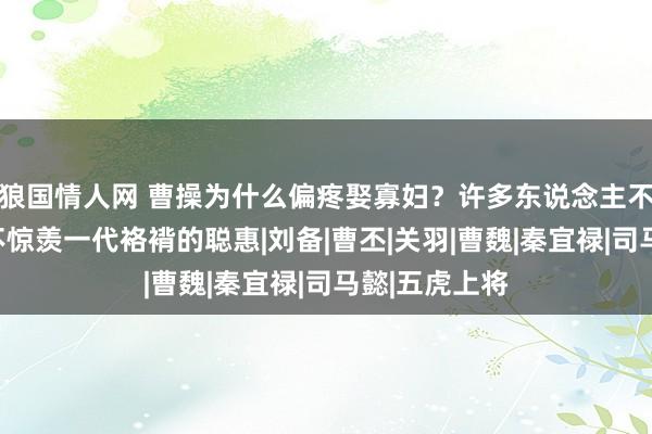 狼国情人网 曹操为什么偏疼娶寡妇？许多东说念主不解白，不得不惊羡一代袼褙的聪惠|刘备|曹丕|关羽|曹魏|秦宜禄|司马懿|五虎上将