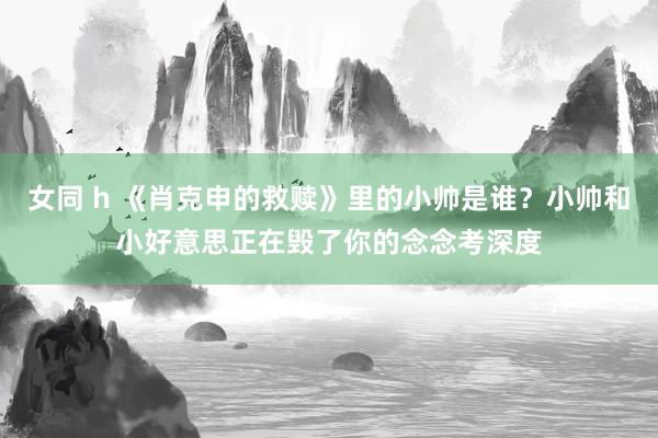 女同 h 《肖克申的救赎》里的小帅是谁？小帅和小好意思正在毁了你的念念考深度